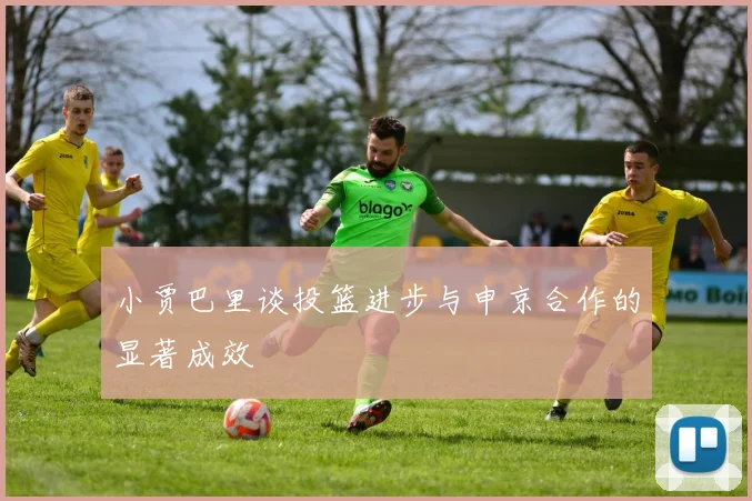 小贾巴里谈投篮进步与申京合作的显著成效