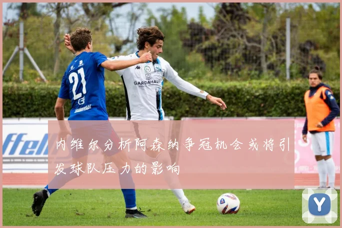 内维尔分析阿森纳争冠机会或将引发球队压力的影响