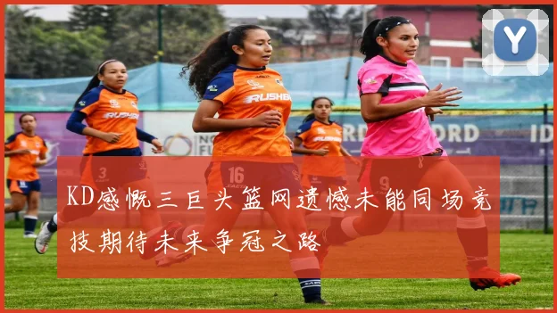 KD感慨三巨头篮网遗憾未能同场竞技期待未来争冠之路