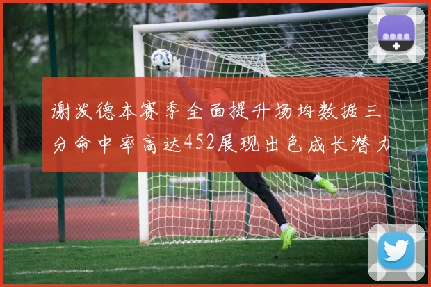 谢泼德本赛季全面提升场均数据三分命中率高达452展现出色成长潜力