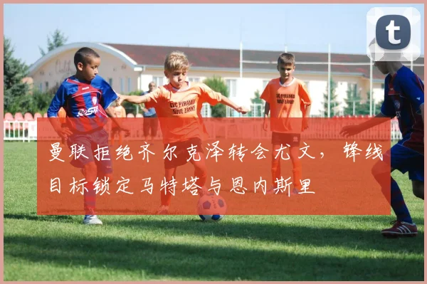 曼联拒绝齐尔克泽转会尤文，锋线目标锁定马特塔与恩内斯里