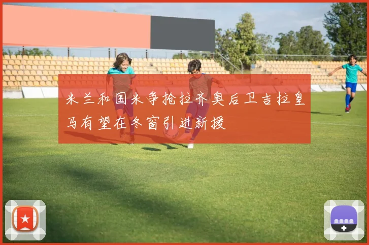 米兰和国米争抢拉齐奥后卫吉拉皇马有望在冬窗引进新援
