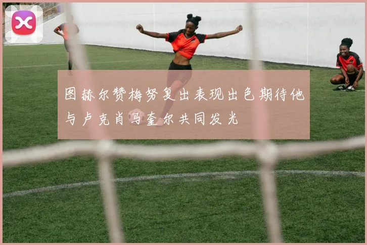 图赫尔赞梅努复出表现出色期待他与卢克肖马奎尔共同发光