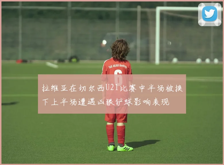 拉维亚在切尔西U21比赛中半场被换下上半场遭遇凶狠铲球影响表现