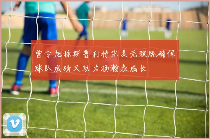 曾令旭称斯普利特完美无瑕既确保球队成绩又助力杨瀚森成长