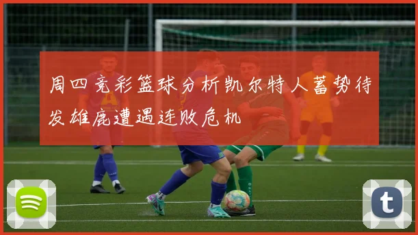 周四竞彩篮球分析凯尔特人蓄势待发雄鹿遭遇连败危机