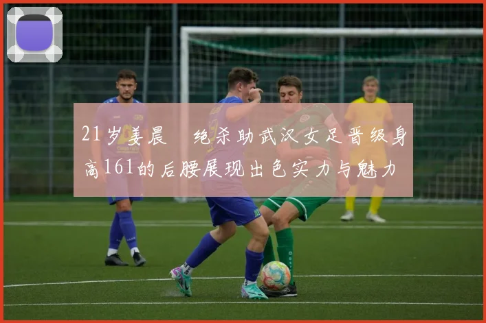 21岁姜晨璟绝杀助武汉女足晋级身高161的后腰展现出色实力与魅力