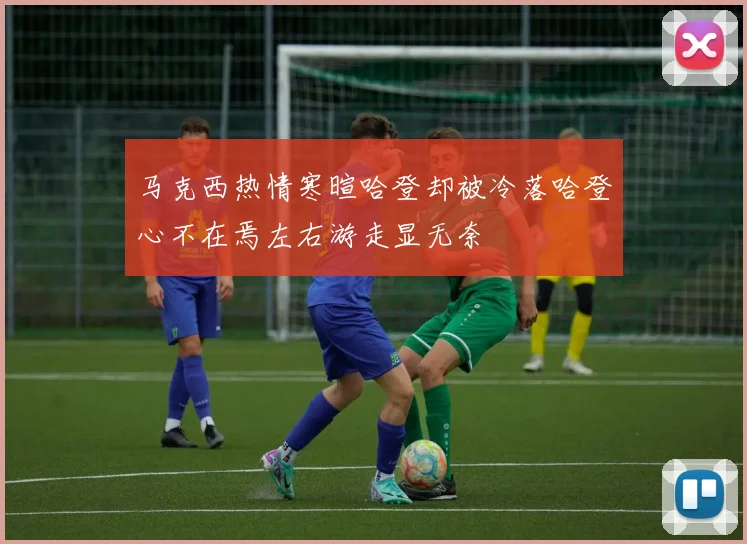 马克西热情寒暄哈登却被冷落哈登心不在焉左右游走显无奈