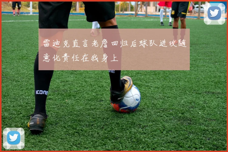 雷迪克直言老詹回归后球队进攻随意化责任在我身上