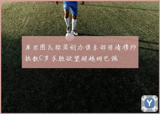库尔图瓦称若创办俱乐部将请穆帅执教C罗求胜欲望超越姆巴佩